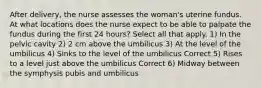 After delivery, the nurse assesses the woman's uterine fundus. At what locations does the nurse expect to be able to palpate the fundus during the first 24 hours? Select all that apply. 1) In the pelvic cavity 2) 2 cm above the umbilicus 3) At the level of the umbilicus 4) Sinks to the level of the umbilicus Correct 5) Rises to a level just above the umbilicus Correct 6) Midway between the symphysis pubis and umbilicus