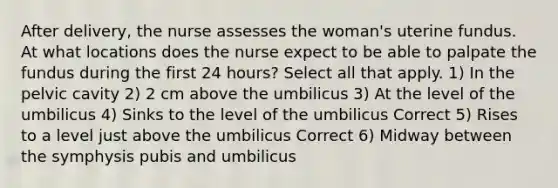 After delivery, the nurse assesses the woman's uterine fundus. At what locations does the nurse expect to be able to palpate the fundus during the first 24 hours? Select all that apply. 1) In the pelvic cavity 2) 2 cm above the umbilicus 3) At the level of the umbilicus 4) Sinks to the level of the umbilicus Correct 5) Rises to a level just above the umbilicus Correct 6) Midway between the symphysis pubis and umbilicus