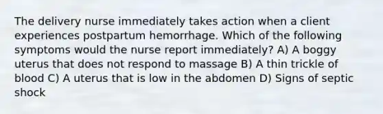 The delivery nurse immediately takes action when a client experiences postpartum hemorrhage. Which of the following symptoms would the nurse report immediately? A) A boggy uterus that does not respond to massage B) A thin trickle of blood C) A uterus that is low in the abdomen D) Signs of septic shock