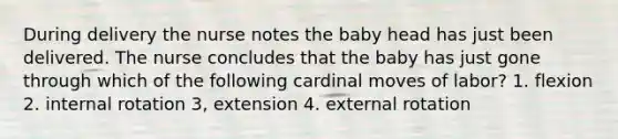 During delivery the nurse notes the baby head has just been delivered. The nurse concludes that the baby has just gone through which of the following cardinal moves of labor? 1. flexion 2. internal rotation 3, extension 4. external rotation