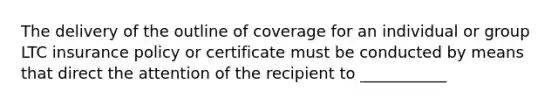 The delivery of the outline of coverage for an individual or group LTC insurance policy or certificate must be conducted by means that direct the attention of the recipient to ___________