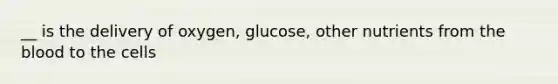 __ is the delivery of oxygen, glucose, other nutrients from the blood to the cells