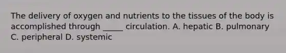 The delivery of oxygen and nutrients to the tissues of the body is accomplished through _____ circulation. A. hepatic B. pulmonary C. peripheral D. systemic