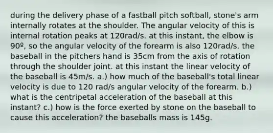 during the delivery phase of a fastball pitch softball, stone's arm internally rotates at the shoulder. The angular velocity of this is internal rotation peaks at 120rad/s. at this instant, the elbow is 90º, so the angular velocity of the forearm is also 120rad/s. the baseball in the pitchers hand is 35cm from the axis of rotation through the shoulder joint. at this instant the linear velocity of the baseball is 45m/s. a.) how much of the baseball's total linear velocity is due to 120 rad/s angular velocity of the forearm. b.) what is the centripetal acceleration of the baseball at this instant? c.) how is the force exerted by stone on the baseball to cause this acceleration? the baseballs mass is 145g.