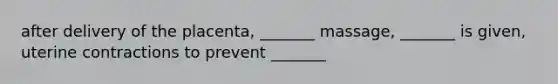 after delivery of the placenta, _______ massage, _______ is given, uterine contractions to prevent _______