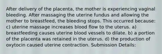 After delivery of the placenta, the mother is experiencing vaginal bleeding. After massaging the uterine fundus and allowing the mother to breastfeed, the bleeding stops. This occurred because: c) uterine massage increases blood flow to the uterus. a) breastfeeding causes uterine blood vessels to dilate. b) a portion of the placenta was retained in the uterus. d) the production of oxytocin caused uterine contraction. Submission Details: