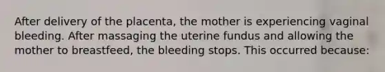 After delivery of the placenta, the mother is experiencing vaginal bleeding. After massaging the uterine fundus and allowing the mother to breastfeed, the bleeding stops. This occurred because: