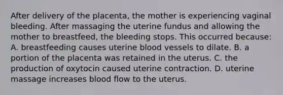 After delivery of the placenta, the mother is experiencing vaginal bleeding. After massaging the uterine fundus and allowing the mother to breastfeed, the bleeding stops. This occurred because: A. breastfeeding causes uterine blood vessels to dilate. B. a portion of the placenta was retained in the uterus. C. the production of oxytocin caused uterine contraction. D. uterine massage increases blood flow to the uterus.