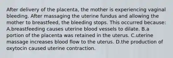 After delivery of the placenta, the mother is experiencing vaginal bleeding. After massaging the uterine fundus and allowing the mother to breastfeed, the bleeding stops. This occurred because: A.breastfeeding causes uterine blood vessels to dilate. B.a portion of the placenta was retained in the uterus. C.uterine massage increases blood flow to the uterus. D.the production of oxytocin caused uterine contraction.