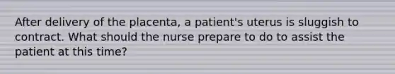 After delivery of the placenta, a patient's uterus is sluggish to contract. What should the nurse prepare to do to assist the patient at this time?