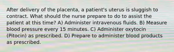 After delivery of the placenta, a patient's uterus is sluggish to contract. What should the nurse prepare to do to assist the patient at this time? A) Administer intravenous fluids. B) Measure blood pressure every 15 minutes. C) Administer oxytocin (Pitocin) as prescribed. D) Prepare to administer blood products as prescribed.