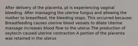 After delivery of the placenta, pt is experiencing vaginal bleeding. After massaging the uterine fungus and allowing the mother to breastfeed, the bleeding stops. This occurred because: Breastfeeding causes uterine blood vessels to dilate Uterine massage increases blood flow to the uterus The production of oxytocin caused uterine contraction A portion of the placenta was retained in the uterus