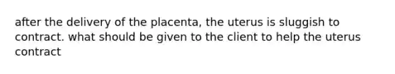 after the delivery of the placenta, the uterus is sluggish to contract. what should be given to the client to help the uterus contract