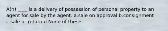 A(n) ____ is a delivery of possession of personal property to an agent for sale by the agent. a.sale on approval b.consignment c.sale or return d.None of these.