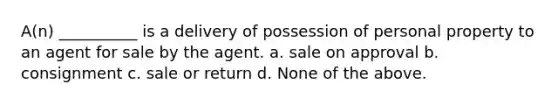 A(n) __________ is a delivery of possession of personal property to an agent for sale by the agent. a. sale on approval b. consignment c. sale or return d. None of the above.