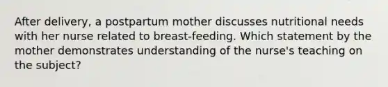 After delivery, a postpartum mother discusses nutritional needs with her nurse related to breast-feeding. Which statement by the mother demonstrates understanding of the nurse's teaching on the subject?