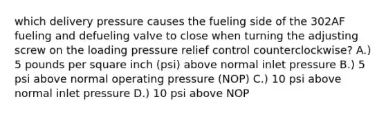 which delivery pressure causes the fueling side of the 302AF fueling and defueling valve to close when turning the adjusting screw on the loading pressure relief control counterclockwise? A.) 5 pounds per square inch (psi) above normal inlet pressure B.) 5 psi above normal operating pressure (NOP) C.) 10 psi above normal inlet pressure D.) 10 psi above NOP