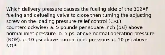 Which delivery pressure causes the fueling side of the 302AF fueling and defueling valve to close then turning the adjusting screw on the loading pressure-relief control (CRL) counterclockwise? a. 5 pounds per square inch (psi) above normal inlet pressure. b. 5 psi above normal operating pressure (NOP). c. 10 psi above normal inlet pressure. d. 10 psi above NOP.