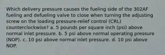 Which delivery pressure causes the fueling side of the 302AF fueling and defueling valve to close when turning the adjusting screw on the loading pressure-relief control (CRL) counterclockwise? a. 5 pounds per square inch (psi) above normal inlet pressure. b. 5 psi above normal operating pressure (NOP). c. 10 psi above normal inlet pressure. d. 10 psi above NOP.