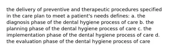 the delivery of preventive and therapeutic procedures specified in the care plan to meet a patient's needs defines: a. the diagnosis phase of the dental hygiene process of care b. the planning phase of the dental hygiene process of care c. the implementation phase of the dental hygiene process of care d. the evaluation phase of the dental hygiene process of care