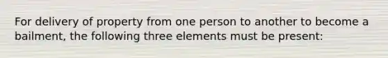 For delivery of property from one person to another to become a bailment, the following three elements must be present: