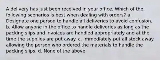 A delivery has just been received in your office. Which of the following scenarios is best when dealing with orders? a. Designate one person to handle all deliveries to avoid confusion. b. Allow anyone in the office to handle deliveries as long as the packing slips and invoices are handled appropriately and at the time the supplies are put away. c. Immediately put all stock away allowing the person who ordered the materials to handle the packing slips. d. None of the above