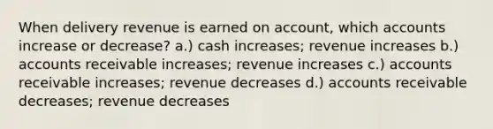 When delivery revenue is earned on account, which accounts increase or decrease? a.) cash increases; revenue increases b.) accounts receivable increases; revenue increases c.) accounts receivable increases; revenue decreases d.) accounts receivable decreases; revenue decreases