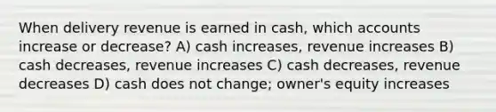 When delivery revenue is earned in cash, which accounts increase or decrease? A) cash increases, revenue increases B) cash decreases, revenue increases C) cash decreases, revenue decreases D) cash does not change; owner's equity increases