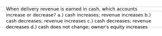 When delivery revenue is earned in cash, which accounts increase or decrease? a.) cash increases; revenue increases b.) cash decreases; revenue increases c.) cash decreases; revenue decreases d.) cash does not change; owner's equity increases