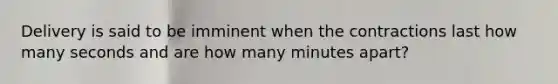 Delivery is said to be imminent when the contractions last how many seconds and are how many minutes apart?