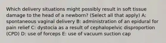 Which delivery situations might possibly result in soft tissue damage to the head of a newborn? (Select all that apply) A: spontaneous vaginal delivery B: administration of an epidural for pain relief C: dystocia as a result of cephalopelvic disproportion (CPD) D: use of forceps E: use of vacuum suction cap