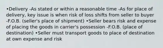 •Delivery -As stated or within a reasonable time -As for place of delivery, key issue is when risk of loss shifts from seller to buyer -F.O.B. (seller's place of shipment) •Seller bears risk and expense of placing the goods in carrier's possession -F.O.B. (place of destination) •Seller must transport goods to place of destination at own expense and risk