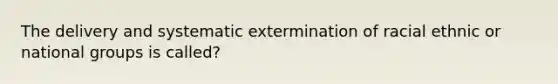 The delivery and systematic extermination of racial ethnic or national groups is called?