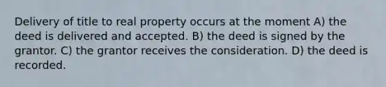 Delivery of title to real property occurs at the moment A) the deed is delivered and accepted. B) the deed is signed by the grantor. C) the grantor receives the consideration. D) the deed is recorded.