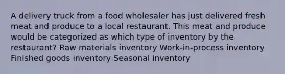 A delivery truck from a food wholesaler has just delivered fresh meat and produce to a local restaurant. This meat and produce would be categorized as which type of inventory by the restaurant? Raw materials inventory Work-in-process inventory Finished goods inventory Seasonal inventory