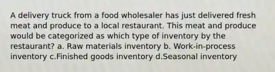 A delivery truck from a food wholesaler has just delivered fresh meat and produce to a local restaurant. This meat and produce would be categorized as which type of inventory by the restaurant? a. Raw materials inventory b. Work-in-process inventory c.Finished goods inventory d.Seasonal inventory