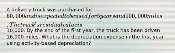 A delivery truck was purchased for 60,000 and is expected to be used for 5 years and 100,000 miles. The truck's residual value is10,000. By the end of the first year, the truck has been driven 16,000 miles. What is the depreciation expense in the first year using activity-based depreciation?