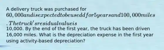 A delivery truck was purchased for 60,000 and is expected to be usedd for 5 years and 100,000 miles. The truck's residual value is10,000. By the end of the first year, the truck has been driven 16,000 miles. What is the depreciation expense in the first year using activity-based depreciation?