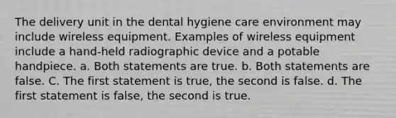 The delivery unit in the dental hygiene care environment may include wireless equipment. Examples of wireless equipment include a hand-held radiographic device and a potable handpiece. a. Both statements are true. b. Both statements are false. C. The first statement is true, the second is false. d. The first statement is false, the second is true.