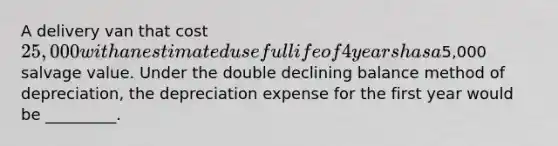 A delivery van that cost 25,000 with an estimated useful life of 4 years has a5,000 salvage value. Under the double declining balance method of depreciation, the depreciation expense for the first year would be _________.