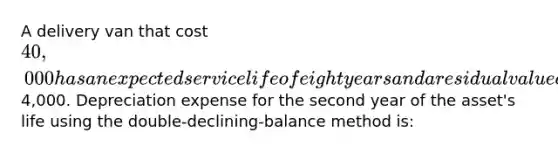 A delivery van that cost 40,000 has an expected service life of eight years and a residual value of4,000. Depreciation expense for the second year of the asset's life using the double-declining-balance method is: