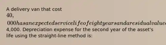 A delivery van that cost 40,000 has an expected service life of eight years and a residual value of4,000. Depreciation expense for the second year of the asset's life using the straight-line method is: