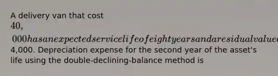 A delivery van that cost 40,000 has an expected service life of eight years and a residual value of4,000. Depreciation expense for the second year of the asset's life using the double-declining-balance method is