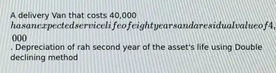 A delivery Van that costs 40,000has an expected service life of eight years and a residual value of 4,000. Depreciation of rah second year of the asset's life using Double declining method