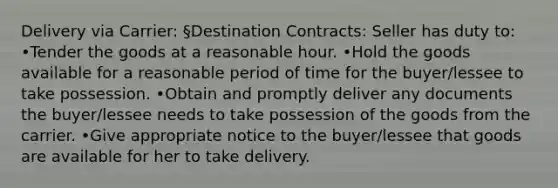 Delivery via Carrier: §Destination Contracts: Seller has duty to: •Tender the goods at a reasonable hour. •Hold the goods available for a reasonable period of time for the buyer/lessee to take possession. •Obtain and promptly deliver any documents the buyer/lessee needs to take possession of the goods from the carrier. •Give appropriate notice to the buyer/lessee that goods are available for her to take delivery.