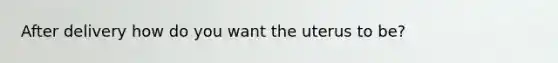 After delivery how do you want the uterus to be?