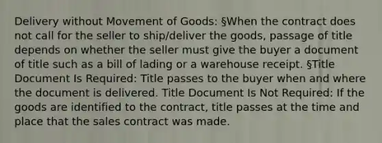 Delivery without Movement of Goods: §When the contract does not call for the seller to ship/deliver the goods, passage of title depends on whether the seller must give the buyer a document of title such as a bill of lading or a warehouse receipt. §Title Document Is Required: Title passes to the buyer when and where the document is delivered. Title Document Is Not Required: If the goods are identified to the contract, title passes at the time and place that the sales contract was made.