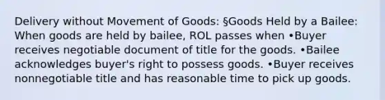 Delivery without Movement of Goods: §Goods Held by a Bailee: When goods are held by bailee, ROL passes when •Buyer receives negotiable document of title for the goods. •Bailee acknowledges buyer's right to possess goods. •Buyer receives nonnegotiable title and has reasonable time to pick up goods.