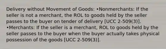 Delivery without Movement of Goods: •Nonmerchants: If the seller is not a merchant, the ROL to goods held by the seller passes to the buyer on tender of delivery [UCC 2-509(3)]. •Merchants: If the seller is a merchant, ROL to goods held by the seller passes to the buyer when the buyer actually takes physical possession of the goods [UCC 2-509(3)].