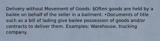 Delivery without Movement of Goods: §Often goods are held by a bailee on behalf of the seller in a bailment. •Documents of title such as a bill of lading give bailee possession of goods and/or contracts to deliver them. Examples: Warehouse, trucking company.